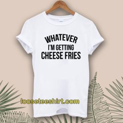 Whatever i'm Getting Cheese Fries T-shirt